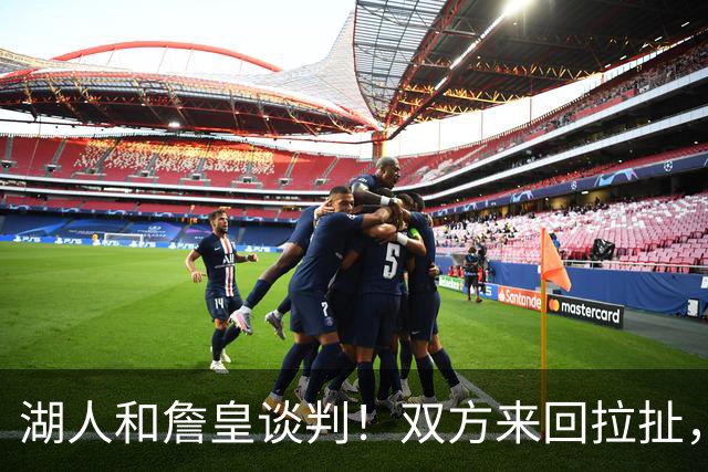 湖人和詹皇谈判！双方来回拉扯，有意14+10顶级中锋，曾要价小里